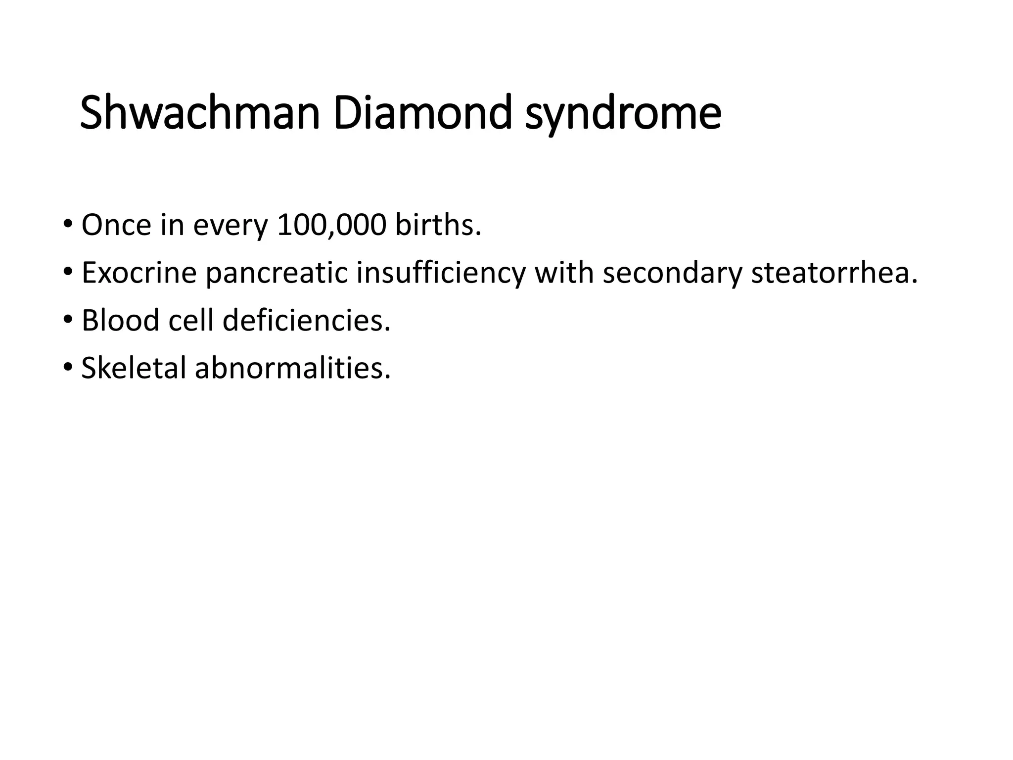 Shwachman Diamond syndrome
• Once in every 100,000 births.
• Exocrine pancreatic insufficiency with secondary steatorrhea.
• Blood cell deficiencies.
• Skeletal abnormalities.
 