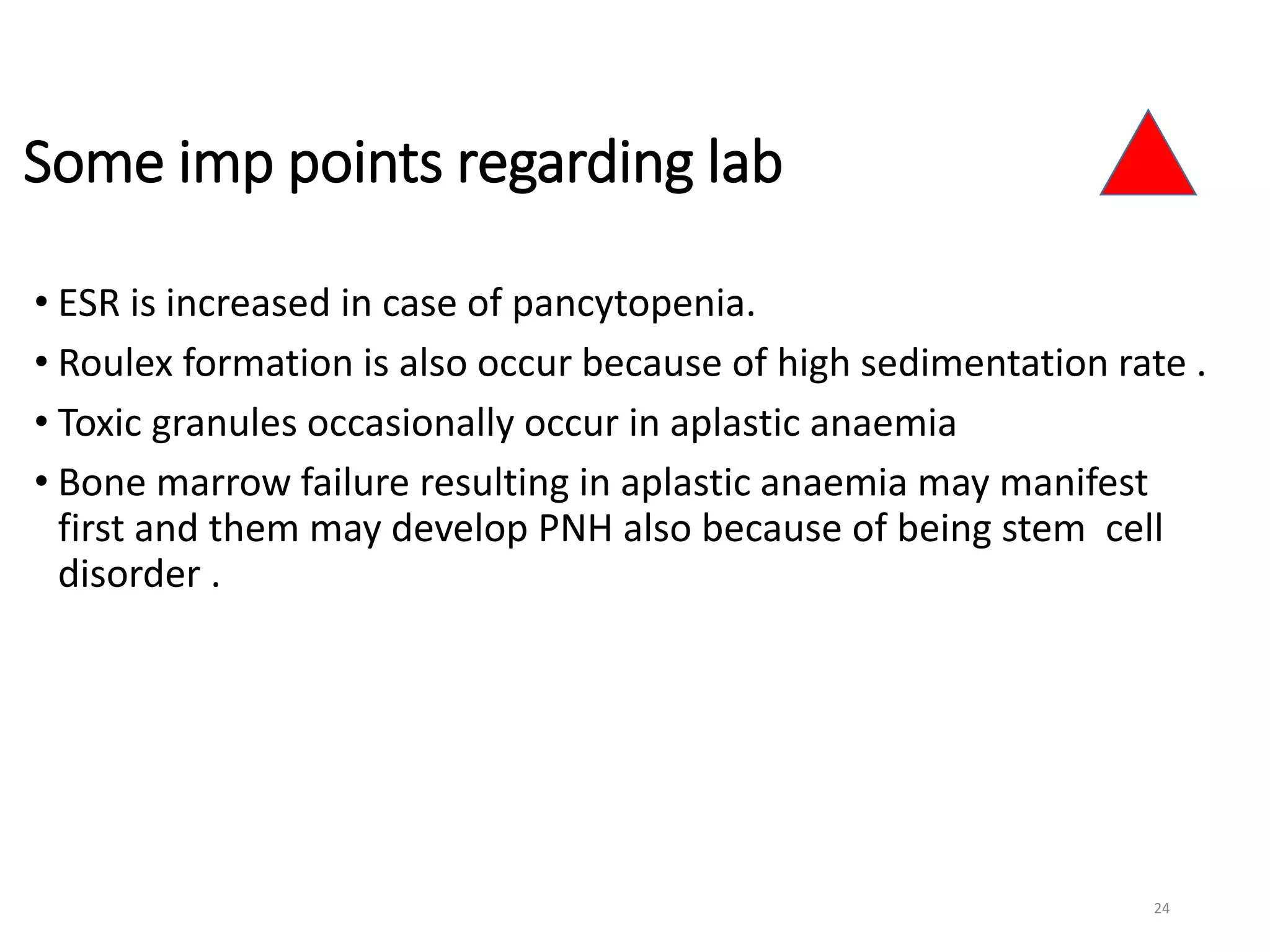 Some imp points regarding lab
• ESR is increased in case of pancytopenia.
• Roulex formation is also occur because of high sedimentation rate .
• Toxic granules occasionally occur in aplastic anaemia
• Bone marrow failure resulting in aplastic anaemia may manifest
first and them may develop PNH also because of being stem cell
disorder .
24
 