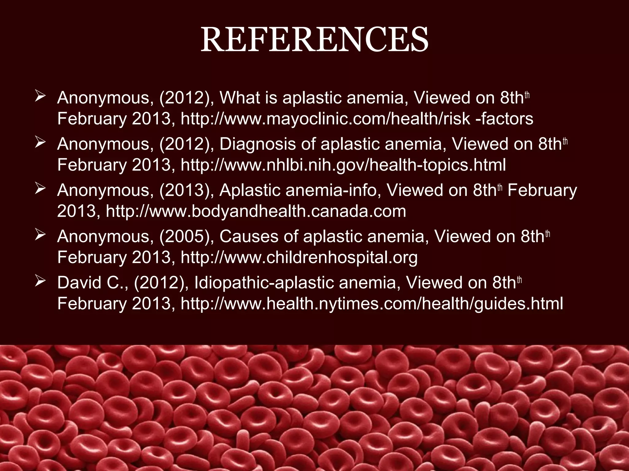 REFERENCES
 Anonymous, (2012), What is aplastic anemia, Viewed on 8thth
February 2013, http://www.mayoclinic.com/health/risk -factors
 Anonymous, (2012), Diagnosis of aplastic anemia, Viewed on 8thth
February 2013, http://www.nhlbi.nih.gov/health-topics.html
 Anonymous, (2013), Aplastic anemia-info, Viewed on 8thth
February
2013, http://www.bodyandhealth.canada.com
 Anonymous, (2005), Causes of aplastic anemia, Viewed on 8thth
February 2013, http://www.childrenhospital.org
 David C., (2012), Idiopathic-aplastic anemia, Viewed on 8thth
February 2013, http://www.health.nytimes.com/health/guides.html
 