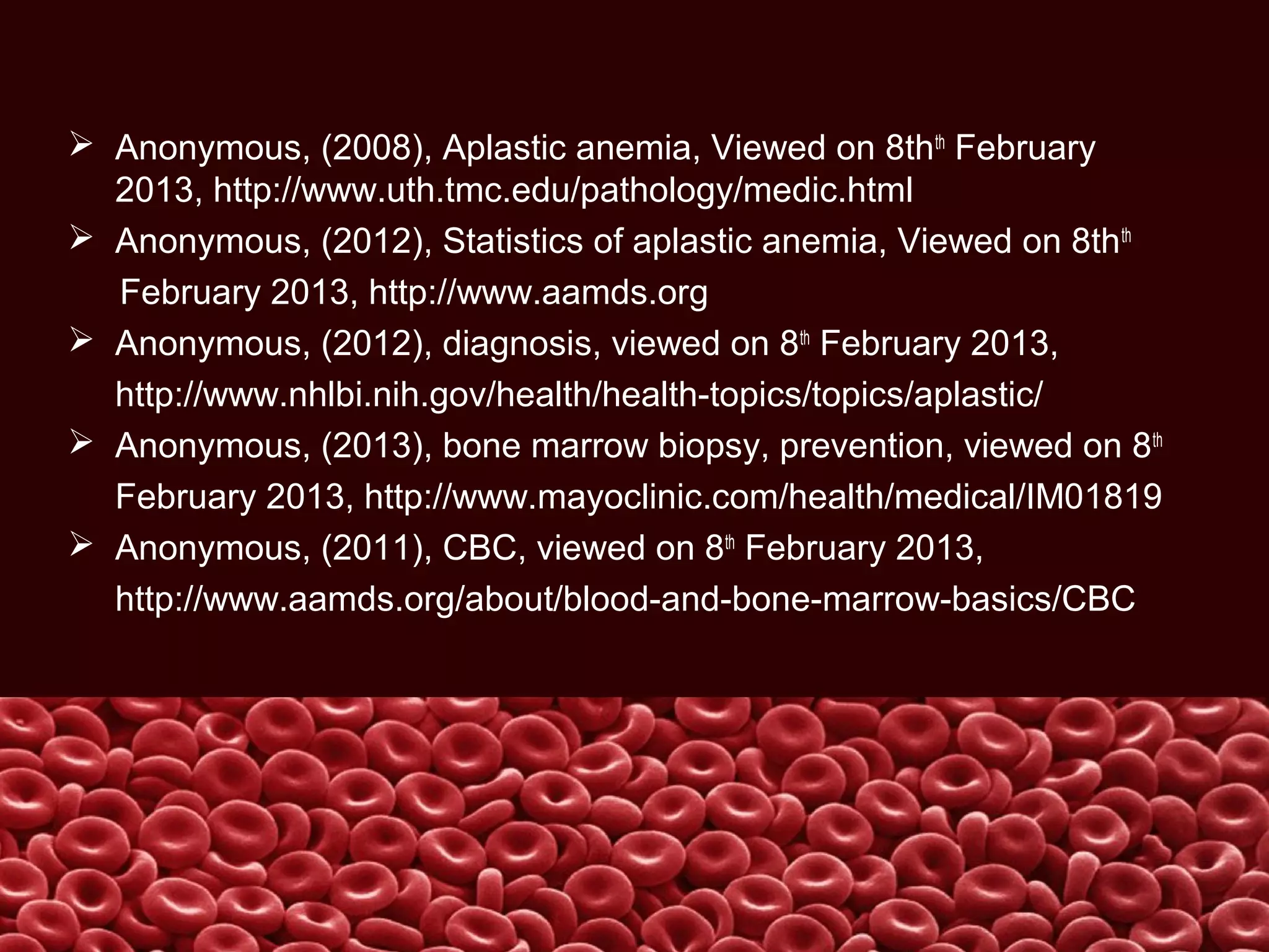  Anonymous, (2008), Aplastic anemia, Viewed on 8thth
February
2013, http://www.uth.tmc.edu/pathology/medic.html
 Anonymous, (2012), Statistics of aplastic anemia, Viewed on 8thth
February 2013, http://www.aamds.org
 Anonymous, (2012), diagnosis, viewed on 8th
February 2013,
http://www.nhlbi.nih.gov/health/health-topics/topics/aplastic/
 Anonymous, (2013), bone marrow biopsy, prevention, viewed on 8th
February 2013, http://www.mayoclinic.com/health/medical/IM01819
 Anonymous, (2011), CBC, viewed on 8th
February 2013,
http://www.aamds.org/about/blood-and-bone-marrow-basics/CBC
 