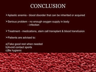 CONCLUSION
Aplastic anemia - blood disorder that can be inherited or acquired
Serious problem - no enough oxygen supply in body
- infection
Treatment - medications, stem cell transplant & blood transfusion
Patients are advised to:
a)Take good rest when needed
b)Avoid contact sports
c)Be hygienic
 
