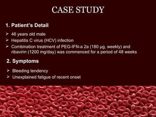 CASE STUDY
1. Patient’s Detail
 46 years old male
 Hepatitis C virus (HCV) infection
 Combination treatment of PEG-IFN-a 2a (180 μg, weekly) and
ribavirin (1200 mg/day) was commenced for a period of 48 weeks
2. Symptoms
 Bleeding tendency
 Unexplained fatigue of recent onset
 