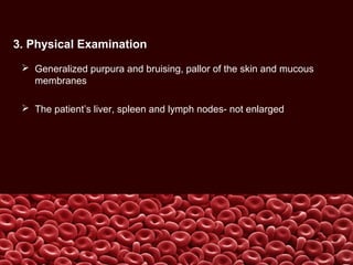 3. Physical Examination
 Generalized purpura and bruising, pallor of the skin and mucous
membranes
 The patient’s liver, spleen and lymph nodes- not enlarged
 