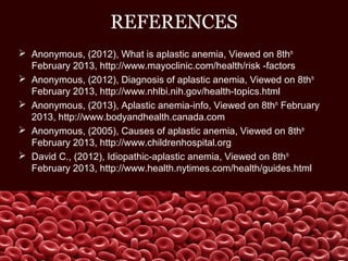 REFERENCES
 Anonymous, (2012), What is aplastic anemia, Viewed on 8thth
February 2013, http://www.mayoclinic.com/health/risk -factors
 Anonymous, (2012), Diagnosis of aplastic anemia, Viewed on 8thth
February 2013, http://www.nhlbi.nih.gov/health-topics.html
 Anonymous, (2013), Aplastic anemia-info, Viewed on 8thth
February
2013, http://www.bodyandhealth.canada.com
 Anonymous, (2005), Causes of aplastic anemia, Viewed on 8thth
February 2013, http://www.childrenhospital.org
 David C., (2012), Idiopathic-aplastic anemia, Viewed on 8thth
February 2013, http://www.health.nytimes.com/health/guides.html
 