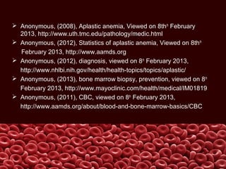  Anonymous, (2008), Aplastic anemia, Viewed on 8thth
February
2013, http://www.uth.tmc.edu/pathology/medic.html
 Anonymous, (2012), Statistics of aplastic anemia, Viewed on 8thth
February 2013, http://www.aamds.org
 Anonymous, (2012), diagnosis, viewed on 8th
February 2013,
http://www.nhlbi.nih.gov/health/health-topics/topics/aplastic/
 Anonymous, (2013), bone marrow biopsy, prevention, viewed on 8th
February 2013, http://www.mayoclinic.com/health/medical/IM01819
 Anonymous, (2011), CBC, viewed on 8th
February 2013,
http://www.aamds.org/about/blood-and-bone-marrow-basics/CBC
 