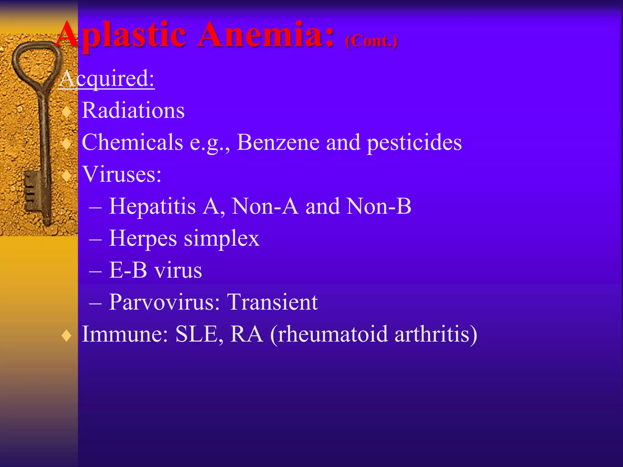 Aplastic Anemia: (Cont.)
Acquired:
 Radiations
 Chemicals e.g., Benzene and pesticides
 Viruses:
– Hepatitis A, Non-A and Non-B
– Herpes simplex
– E-B virus
– Parvovirus: Transient
 Immune: SLE, RA (rheumatoid arthritis)
 