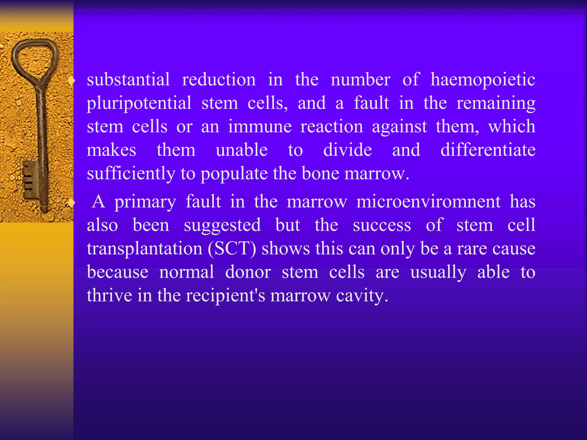  substantial reduction in the number of haemopoietic
pluripotential stem cells, and a fault in the remaining
stem cells or an immune reaction against them, which
makes them unable to divide and differentiate
sufficiently to populate the bone marrow.
 A primary fault in the marrow microenviromnent has
also been suggested but the success of stem cell
transplantation (SCT) shows this can only be a rare cause
because normal donor stem cells are usually able to
thrive in the recipient's marrow cavity.
 