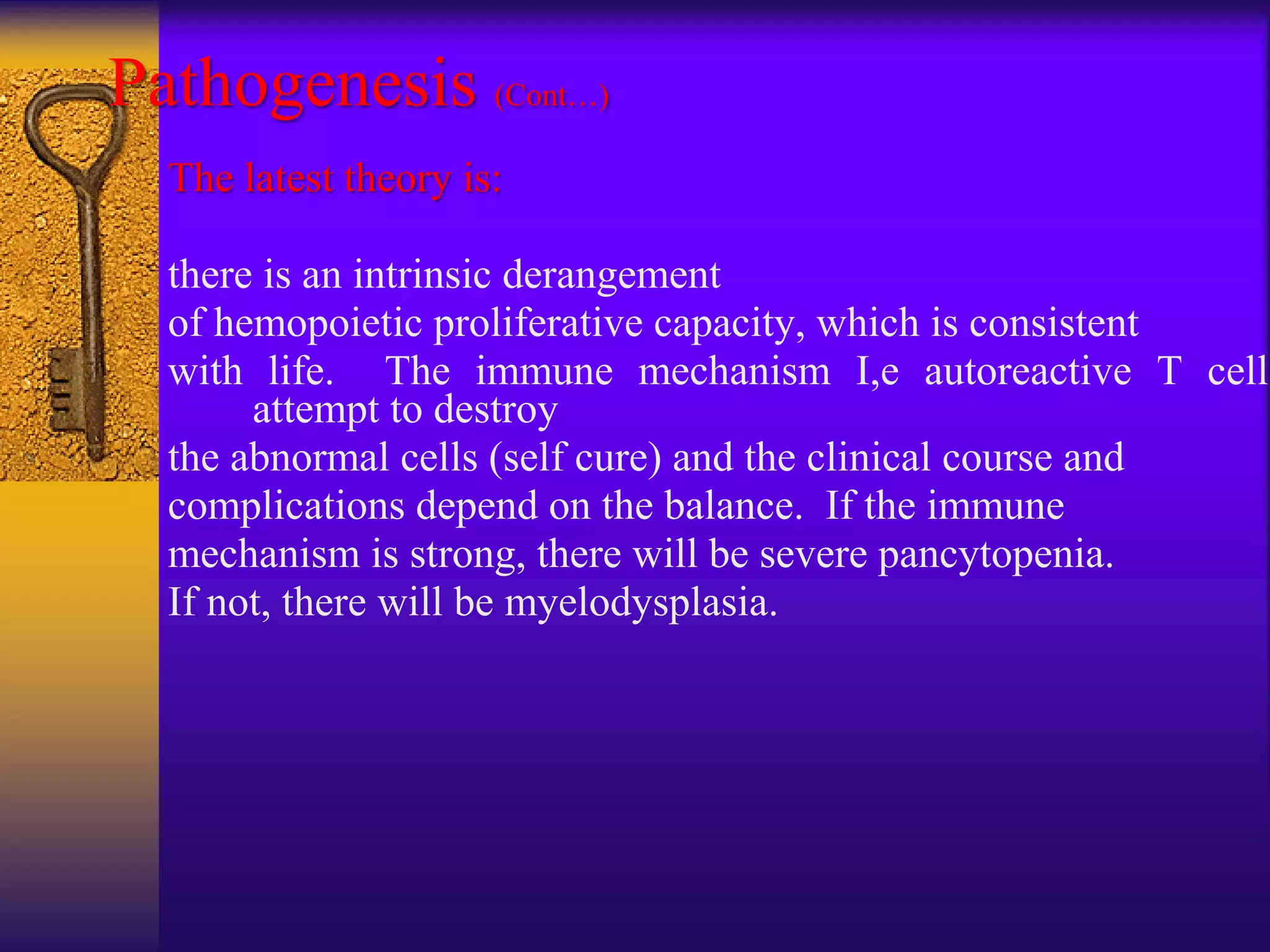 Pathogenesis (Cont…)
The latest theory is:
there is an intrinsic derangement
of hemopoietic proliferative capacity, which is consistent
with life. The immune mechanism I,e autoreactive T cells
attempt to destroy
the abnormal cells (self cure) and the clinical course and
complications depend on the balance. If the immune
mechanism is strong, there will be severe pancytopenia.
If not, there will be myelodysplasia.
 