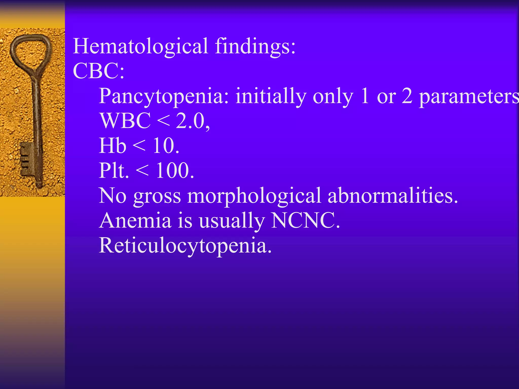 Hematological findings:
CBC:
Pancytopenia: initially only 1 or 2 parameters
WBC < 2.0,
Hb < 10.
Plt. < 100.
No gross morphological abnormalities.
Anemia is usually NCNC.
Reticulocytopenia.
 