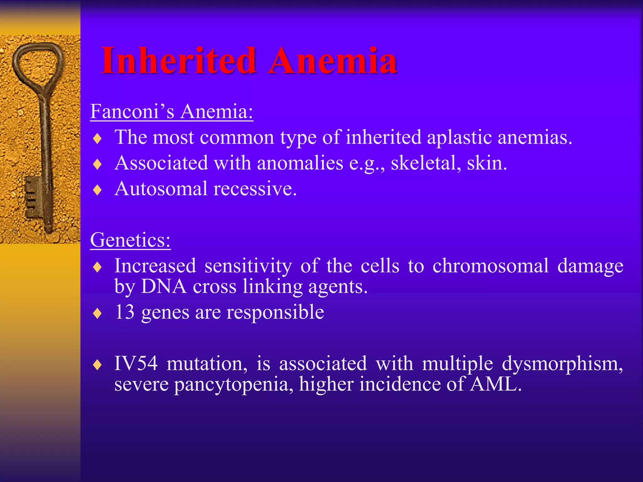 Inherited Anemia
Fanconi’s Anemia:
 The most common type of inherited aplastic anemias.
 Associated with anomalies e.g., skeletal, skin.
 Autosomal recessive.
Genetics:
 Increased sensitivity of the cells to chromosomal damage
by DNA cross linking agents.
 13 genes are responsible
 IV54 mutation, is associated with multiple dysmorphism,
severe pancytopenia, higher incidence of AML.
 