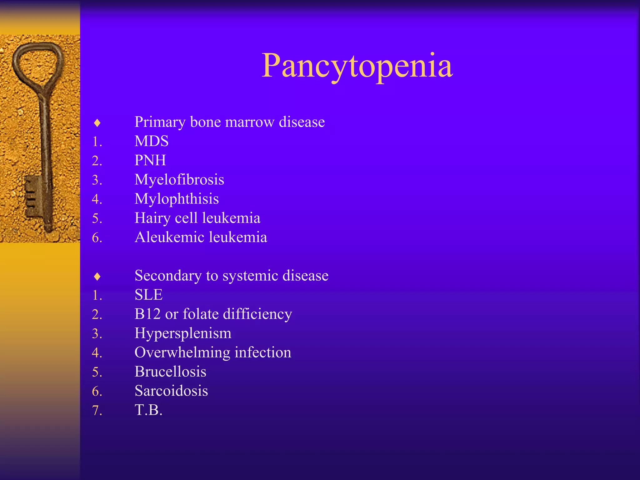 Pancytopenia
 Primary bone marrow disease
1. MDS
2. PNH
3. Myelofibrosis
4. Mylophthisis
5. Hairy cell leukemia
6. Aleukemic leukemia
 Secondary to systemic disease
1. SLE
2. B12 or folate difficiency
3. Hypersplenism
4. Overwhelming infection
5. Brucellosis
6. Sarcoidosis
7. T.B.
 