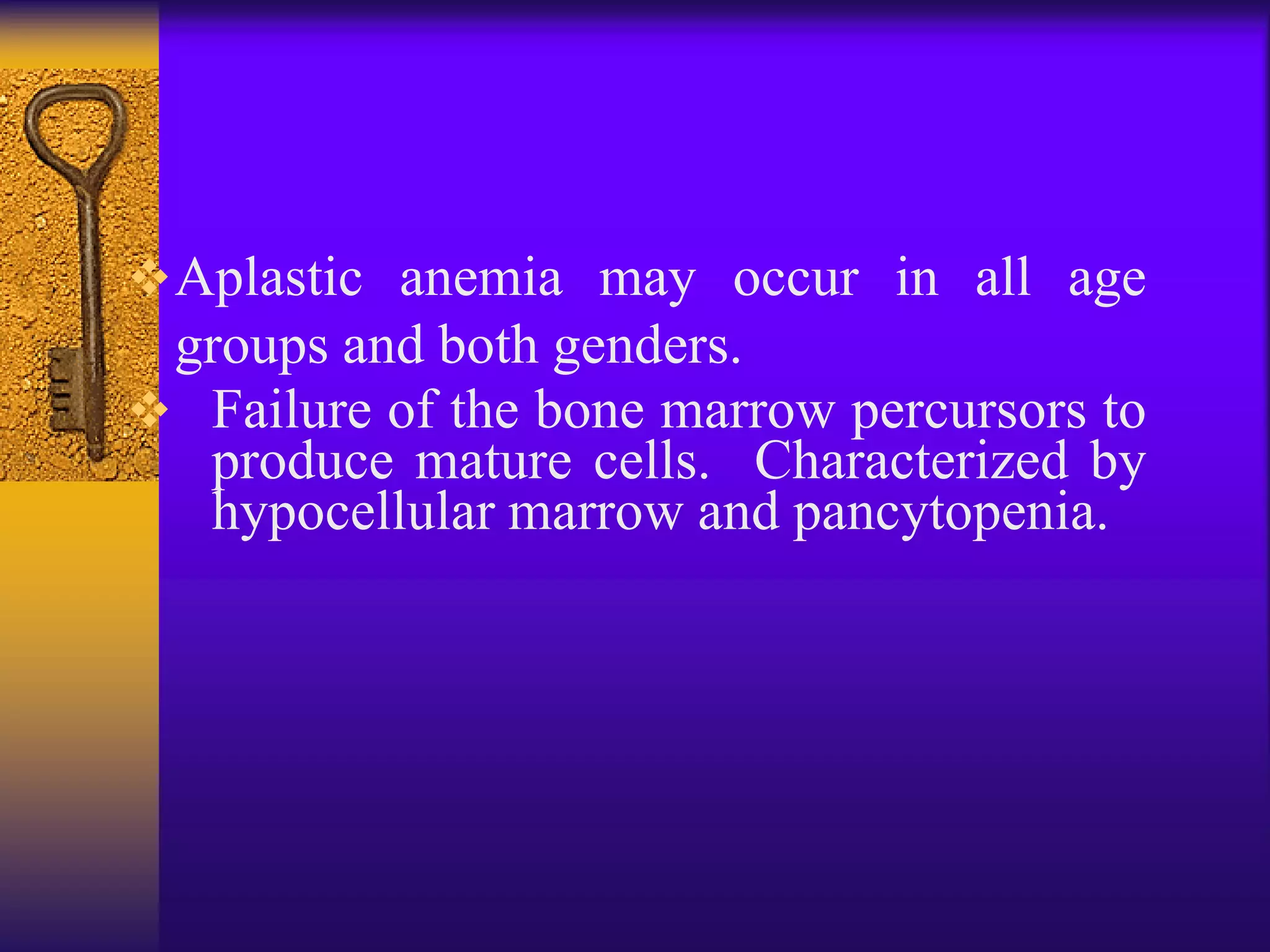 Aplastic anemia may occur in all age
groups and both genders.
 Failure of the bone marrow percursors to
produce mature cells. Characterized by
hypocellular marrow and pancytopenia.
 