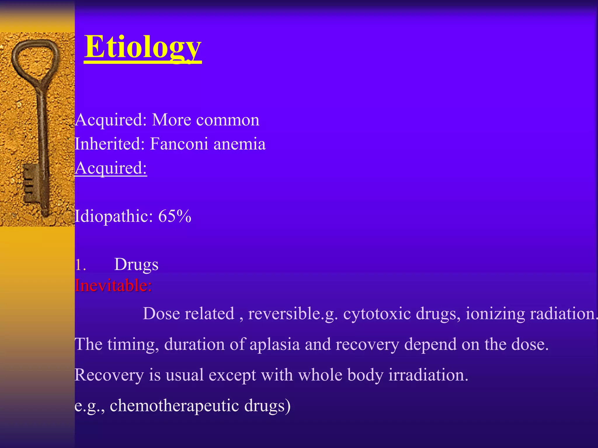 Etiology
Acquired: More common
Inherited: Fanconi anemia
Acquired:
Idiopathic: 65%
1. Drugs
Inevitable:
Dose related , reversible.g. cytotoxic drugs, ionizing radiation.
The timing, duration of aplasia and recovery depend on the dose.
Recovery is usual except with whole body irradiation.
e.g., chemotherapeutic drugs)
 