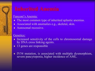 Inherited Anemia
Fanconi’s Anemia:
 The most common type of inherited aplastic anemias.
 Associated with anomalies e.g., skeletal, skin.
 Autosomal recessive.
Genetics:
 Increased sensitivity of the cells to chromosomal damage
by DNA cross linking agents.
 13 genes are responsible
 IV54 mutation, is associated with multiple dysmorphism,
severe pancytopenia, higher incidence of AML.
 