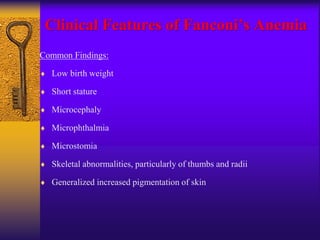 Clinical Features of Fanconi’s Anemia
Common Findings:
 Low birth weight
 Short stature
 Microcephaly
 Microphthalmia
 Microstomia
 Skeletal abnormalities, particularly of thumbs and radii
 Generalized increased pigmentation of skin
 