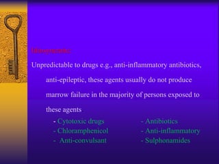 Idiosyncratic:
Unpredictable to drugs e.g., anti-inflammatory antibiotics,
anti-epileptic, these agents usually do not produce
marrow failure in the majority of persons exposed to
these agents.
- Cytotoxic drugs - Antibiotics
- Chloramphenicol - Anti-inflammatory
- Anti-convulsant - Sulphonamides
 