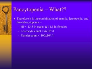 Pancytopenia – What??
 Therefore it is the combination of anemia, leukopenia, and
thrombocytopenia :-
– Hb < 13.5 in males & 11.5 in females
– Leucocyte count < 4x109 /l
– Platelet count < 100x109 /l
 