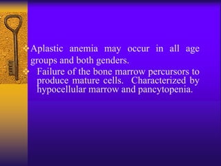 Aplastic anemia may occur in all age
groups and both genders.
 Failure of the bone marrow percursors to
produce mature cells. Characterized by
hypocellular marrow and pancytopenia.
 