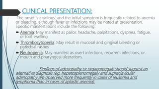 CLINICAL PRESENTATION:
The onset is insidious, and the initial symptom is frequently related to anemia
or bleeding, although fever or infections may be noted at presentation.
Specific manifestations include the following:
 Anemia: May manifest as pallor, headache, palpitations, dyspnea, fatigue,
or foot swelling
 Thrombocytopenia: May result in mucosal and gingival bleeding or
petechial rashes
 Neutropenia: May manifest as overt infections, recurrent infections, or
mouth and pharyngeal ulcerations.
Findings of adenopathy or organomegaly should suggest an
alternative diagnosis (eg, hepatosplenomegaly and supraclavicular
adenopathy are observed more frequently in cases of leukemia and
lymphoma than in cases of aplastic anemia).
 