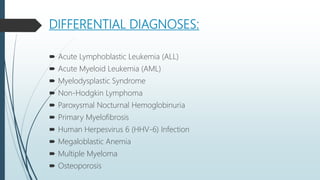 DIFFERENTIAL DIAGNOSES:
 Acute Lymphoblastic Leukemia (ALL)
 Acute Myeloid Leukemia (AML)
 Myelodysplastic Syndrome
 Non-Hodgkin Lymphoma
 Paroxysmal Nocturnal Hemoglobinuria
 Primary Myelofibrosis
 Human Herpesvirus 6 (HHV-6) Infection
 Megaloblastic Anemia
 Multiple Myeloma
 Osteoporosis
 
