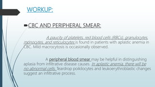 WORKUP:
CBC AND PERIPHERAL SMEAR:
A paucity of platelets, red blood cells (RBCs), granulocytes,
monocytes, and reticulocytes is found in patients with aplastic anemia in
CBC. Mild macrocytosis is occasionally observed.
A peripheral blood smear may be helpful in distinguishing
aplasia from infiltrative disease causes. In aplastic anemia, there will be
no abnormal cells. Teardrop poikilocytes and leukoerythroblastic changes
suggest an infiltrative process.
 