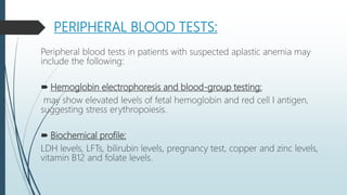 PERIPHERAL BLOOD TESTS:
Peripheral blood tests in patients with suspected aplastic anemia may
include the following:
 Hemoglobin electrophoresis and blood-group testing:
may show elevated levels of fetal hemoglobin and red cell I antigen,
suggesting stress erythropoiesis.
 Biochemical profile:
LDH levels, LFTs, bilirubin levels, pregnancy test, copper and zinc levels,
vitamin B12 and folate levels.
 