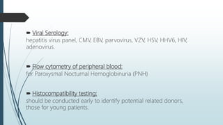  Viral Serology:
hepatitis virus panel, CMV, EBV, parvovirus, VZV, HSV, HHV6, HIV,
adenovirus.
 Flow cytometry of peripheral blood:
for Paroxysmal Nocturnal Hemoglobinuria (PNH)
 Histocompatibility testing:
should be conducted early to identify potential related donors,
those for young patients.
 