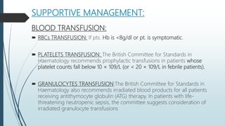 SUPPORTIVE MANAGEMENT:
BLOOD TRANSFUSION:
 RBCs TRANSFUSION: If pts. Hb is <8g/dl or pt. is symptomatic.
 PLATELETS TRANSFUSION: The British Committee for Standards in
Haematology recommends prophylactic transfusions in patients whose
platelet counts fall below 10 × 109/L (or < 20 × 109/L in febrile patients).
 GRANULOCYTES TRANSFUSION:The British Committee for Standards in
Haematology also recommends irradiated blood products for all patients
receiving antithymocyte globulin (ATG) therapy. In patients with life-
threatening neutropenic sepsis, the committee suggests consideration of
irradiated granulocyte transfusions
 