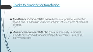 Thinks to consider for transfusion:
 Avoid transfusion from related donor(because of possible sensitization
against non-HLA (human leukocyte antigen) tissue antigens of potential
donors).
 Minimum transfusions if BMT plan (because minimally transfused
subjects have achieved superior therapeutic outcomes. Because of
alloimmunization)
 