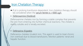 Iron Chelation Therapy:
 If pt is prolong transfusion dependent. Iron chelation therapy should
be considered when the serum ferritin is >1000 ug/l.
 Deferoxamine (Desferal)
Deferoxamine chelates iron by forming a stable complex that prevents
the iron from entering into further chemical reactions; The chelate is
readily soluble and is renally excreted.
 Deferasirox (Exjade)s
Deferasirox chelates trivalent iron. This agent is used to treat chronic
iron overload due to blood transfusions. Monitor patients' renal and
hepatic function.
 