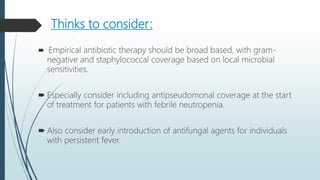 Thinks to consider:
 Empirical antibiotic therapy should be broad based, with gram-
negative and staphylococcal coverage based on local microbial
sensitivities.
 Especially consider including antipseudomonal coverage at the start
of treatment for patients with febrile neutropenia.
 Also consider early introduction of antifungal agents for individuals
with persistent fever.
 
