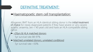DEFINITIVE TREATMENT:
Haematopoetic stem cell transplantation:
Allogeneic BMT from an HLA-identical sibling donor is the initial treatment
of choice for newly diagnosed patients if they have severe or very severe
aplastic anaemia, are < 40 years old and have an HLA-compatible sibling
donor.
 <20yrs & HLA matched donors
5yr survival rate 88-97%
 Matched unrelated donors, unrelated cordblood
5yr survival rate <50%
 