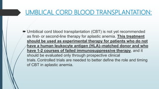 UMBLICAL CORD BLOOD TRANSPLANTATION:
 Umbilical cord blood transplantation (CBT) is not yet recommended
as first- or second-line therapy for aplastic anemia. This treatment
should be used as experimental therapy for patients who do not
have a human leukocyte antigen (HLA)–matched donor and who
have 1-2 courses of failed immunosuppressive therapy, and it
should be evaluated only through prospective clinical
trials. Controlled trials are needed to better define the role and timing
of CBT in aplastic anemia.
 