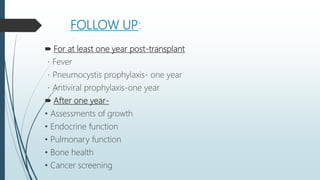 FOLLOW UP:
 For at least one year post-transplant
Fever
Pneumocystis prophylaxis- one year
Antiviral prophylaxis-one year
 After one year-
• Assessments of growth
• Endocrine function
• Pulmonary function
• Bone health
• Cancer screening
 