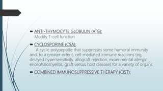  ANTI-THYMOCYTE GLOBULIN (ATG):
Modify T-cell function
 CYCLOSPORINE (CSA):
A cyclic polypeptide that suppresses some humoral immunity
and, to a greater extent, cell-mediated immune reactions (eg,
delayed hypersensitivity, allograft rejection, experimental allergic
encephalomyelitis, graft versus host disease) for a variety of organs
 COMBINED IMMUNOSUPPRESSIVE THERAPY (CIST):
 