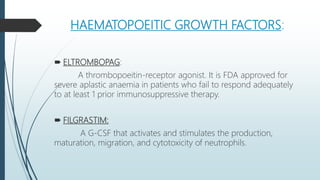 HAEMATOPOEITIC GROWTH FACTORS:
 ELTROMBOPAG:
A thrombopoeitin-receptor agonist. It is FDA approved for
severe aplastic anaemia in patients who fail to respond adequately
to at least 1 prior immunosuppressive therapy.
 FILGRASTIM:
A G-CSF that activates and stimulates the production,
maturation, migration, and cytotoxicity of neutrophils.
 