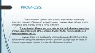 PROGNOSIS:
The outcome of patients with aplastic anemia has substantially
improved because of improved supportive care. however, observational and/or
supportive care therapy alone is rarely indicated.
The estimated 10-year survival rate for the typical patient receiving
immunosuppression is 68%, compared with 73% for hematopoietic cell
transplantation (HCT).
However, there is a significantly improved outcome for HCT over time,
for matched sibling and alternative donors, and with younger age. In cases of
immunosuppression, relapse and late clonal disease are risks.
 