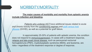 MORBIDITY/MORTALITY:
The major causes of morbidity and mortality from aplastic anemia
include infection and bleeding.
Patients who undergo HCT have additional issues related to acute
and chronic toxicity from the conditioning regimen and graft versus host
disease (GVHD), as well as a potential for graft failure.
In approximately 25-30% of patients with aplastic anemia, the condition
does not respond to immunosuppression. In cases with a treatment response,
relapse and late-onset clonal disease, such as paroxysmal nocturnal
hemoglobinuria (PNH), myelodysplastic syndrome (MDS), and leukemia, are
risks—regardless of the treatment response or degree of response.
 
