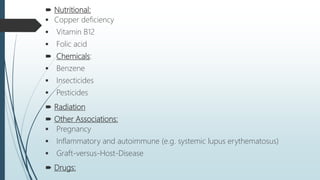  Nutritional:
 Copper deficiency
 Vitamin B12
 Folic acid
 Chemicals:
 Benzene
 Insecticides
 Pesticides
 Radiation
 Other Associations:
 Pregnancy
 Inflammatory and autoimmune (e.g. systemic lupus erythematosus)
 Graft-versus-Host-Disease
 Drugs:
 