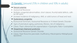 2) Genetic: (around 25% in children and 10% in adults)
 Fanconi anemia:
 Autosomal Recessive
 Multiple congenital abnormalities: short stature, thumb/radial defects, café-
au-lait spots
 Increase incidence of malignancy: AML or solid tumors of head and neck
 Dyskeratosis congenita:
 Autosomal Dominant, Autosomal Recessive or X-linked Genetic Disorder
 Signs of premature aging, pulmonary fibrosis, risk of malignancy
 Classic Triad • Abnormal skin pigmentation • Dystrophic Nails • Leukoplakia
 Shwachman-Diamond syndrome:
 Autosomal Recessive Genetic Disorder
 Classic Triad •Exocrine pancreatic insufficiency •Neutropenia •Metaphyseal
dysostosis
 