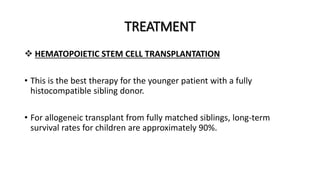 TREATMENT
 HEMATOPOIETIC STEM CELL TRANSPLANTATION
• This is the best therapy for the younger patient with a fully
histocompatible sibling donor.
• For allogeneic transplant from fully matched siblings, long-term
survival rates for children are approximately 90%.
 