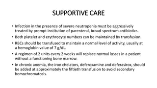 SUPPORTIVE CARE
• Infection in the presence of severe neutropenia must be aggressively
treated by prompt institution of parenteral, broad-spectrum antibiotics.
• Both platelet and erythrocyte numbers can be maintained by transfusion.
• RBCs should be transfused to maintain a normal level of activity, usually at
a hemoglobin value of 7 g/dL.
• A regimen of 2 units every 2 weeks will replace normal losses in a patient
without a functioning bone marrow.
• In chronic anemia, the iron chelators, deferoxamine and deferasirox, should
be added at approximately the fiftieth transfusion to avoid secondary
hemochromatosis.
 