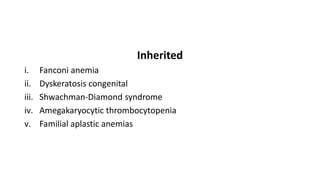Inherited
i. Fanconi anemia
ii. Dyskeratosis congenital
iii. Shwachman-Diamond syndrome
iv. Amegakaryocytic thrombocytopenia
v. Familial aplastic anemias
 