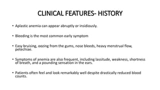 CLINICAL FEATURES- HISTORY
• Aplastic anemia can appear abruptly or insidiously.
• Bleeding is the most common early symptom
• Easy bruising, oozing from the gums, nose bleeds, heavy menstrual flow,
petechiae.
• Symptoms of anemia are also frequent, including lassitude, weakness, shortness
of breath, and a pounding sensation in the ears.
• Patients often feel and look remarkably well despite drastically reduced blood
counts.
 