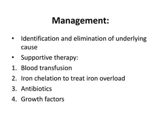 Management:
• Identification and elimination of underlying
cause
• Supportive therapy:
1. Blood transfusion
2. Iron chelation to treat iron overload
3. Antibiotics
4. Growth factors
 
