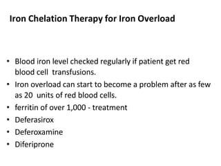 Iron Chelation Therapy for Iron Overload
• Blood iron level checked regularly if patient get red
blood cell transfusions.
• Iron overload can start to become a problem after as few
as 20 units of red blood cells.
• ferritin of over 1,000 - treatment
• Deferasirox
• Deferoxamine
• Diferiprone
 