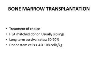 BONE MARROW TRANSPLANTATION
• Treatment of choice
• HLA matched donor. Usually siblings
• Long term survival rates: 60-70%
• Donor stem cells > 4 X 108 cells/kg
 