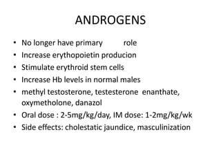 ANDROGENS
• No longer have primary role
• Increase erythopoietin producion
• Stimulate erythroid stem cells
• Increase Hb levels in normal males
• methyl testosterone, testesterone enanthate,
oxymetholone, danazol
• Oral dose : 2-5mg/kg/day, IM dose: 1-2mg/kg/wk
• Side effects: cholestatic jaundice, masculinization
 