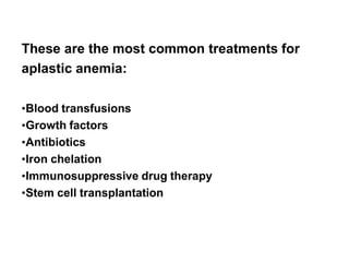 Treatment summary
These are the most common treatments for
aplastic anemia:
•Blood transfusions
•Growth factors
•Antibiotics
•Iron chelation
•Immunosuppressive drug therapy
•Stem cell transplantation
 