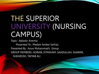 THE SUPERIOR
UNIVERSITY (NURSING
CAMPUS)
Topic : Aplastic Anemia
Presented To : Madam Amber Sarfraz
Presented By : Aoun Muhammad’s Group
GROUP MEMBERS: HORAIB, IHTASHAM, SAADULLAH, SHABAN,
SHEHROSH, TAYYAB ALI
 